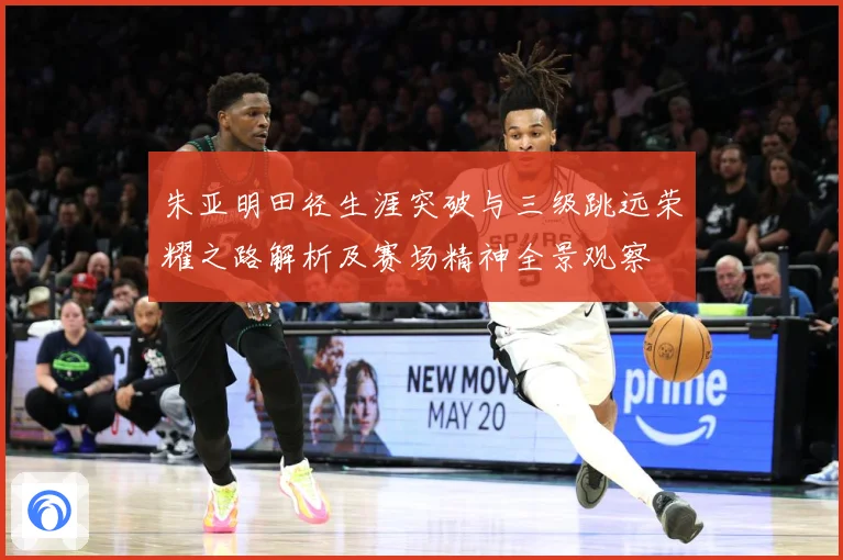 朱亚明田径生涯突破与三级跳远荣耀之路解析及赛场精神全景观察