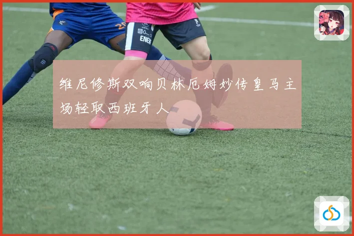 维尼修斯双响贝林厄姆妙传皇马主场轻取西班牙人