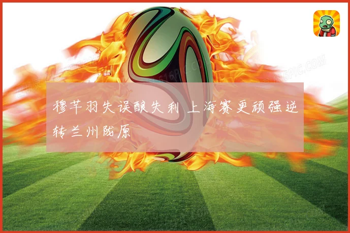 穆芊羽失误酿失利 上海赛更顽强逆转兰州陇原