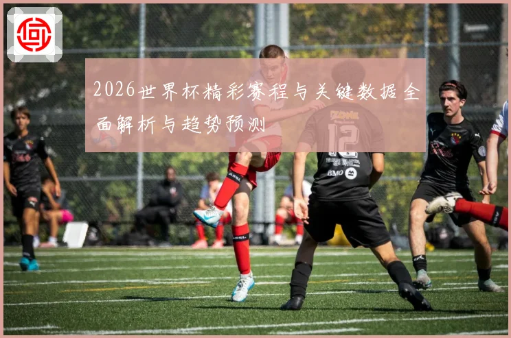 2026世界杯精彩赛程与关键数据全面解析与趋势预测