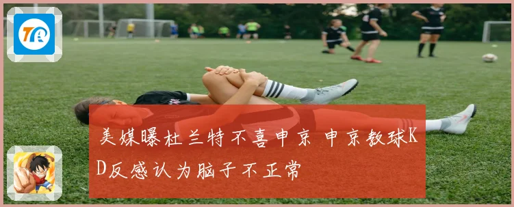 美媒曝杜兰特不喜申京 申京教球KD反感认为脑子不正常