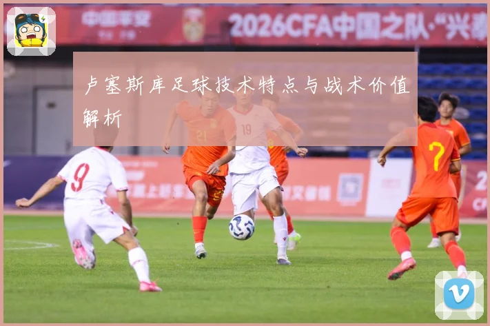卢塞斯库足球技术特点与战术价值解析