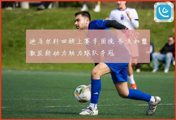 迪马尔科回顾上赛季困境 齐沃加盟激发新动力助力球队夺冠