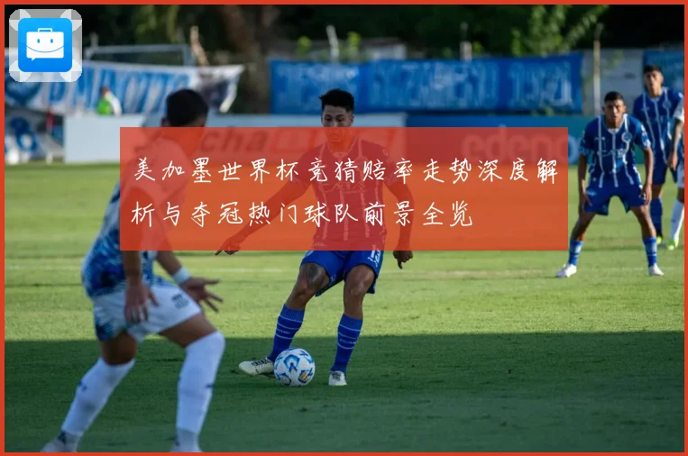 美加墨世界杯竞猜赔率走势深度解析与夺冠热门球队前景全览