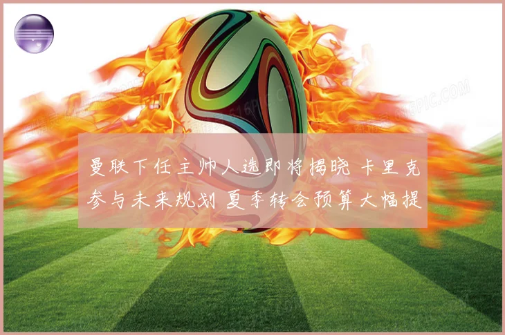 曼联下任主帅人选即将揭晓 卡里克参与未来规划 夏季转会预算大幅提升