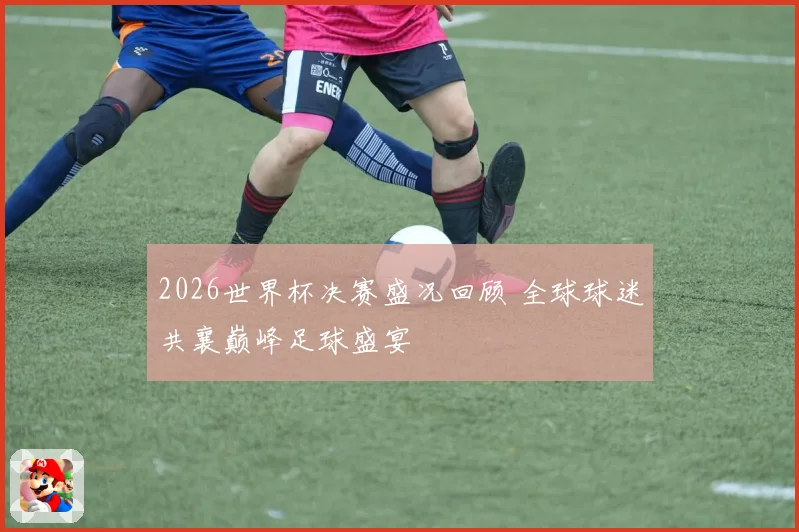 2026世界杯决赛盛况回顾 全球球迷共襄巅峰足球盛宴