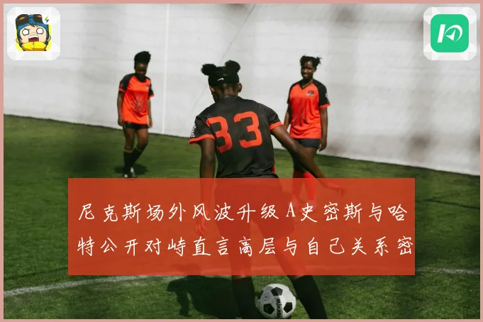 尼克斯场外风波升级 A史密斯与哈特公开对峙直言高层与自己关系密切