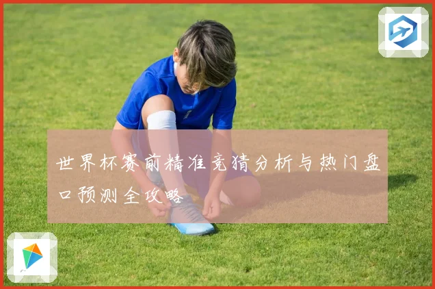 世界杯赛前精准竞猜分析与热门盘口预测全攻略