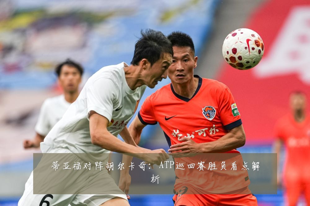 蒂亚福对阵胡尔卡奇：ATP巡回赛胜负看点解析