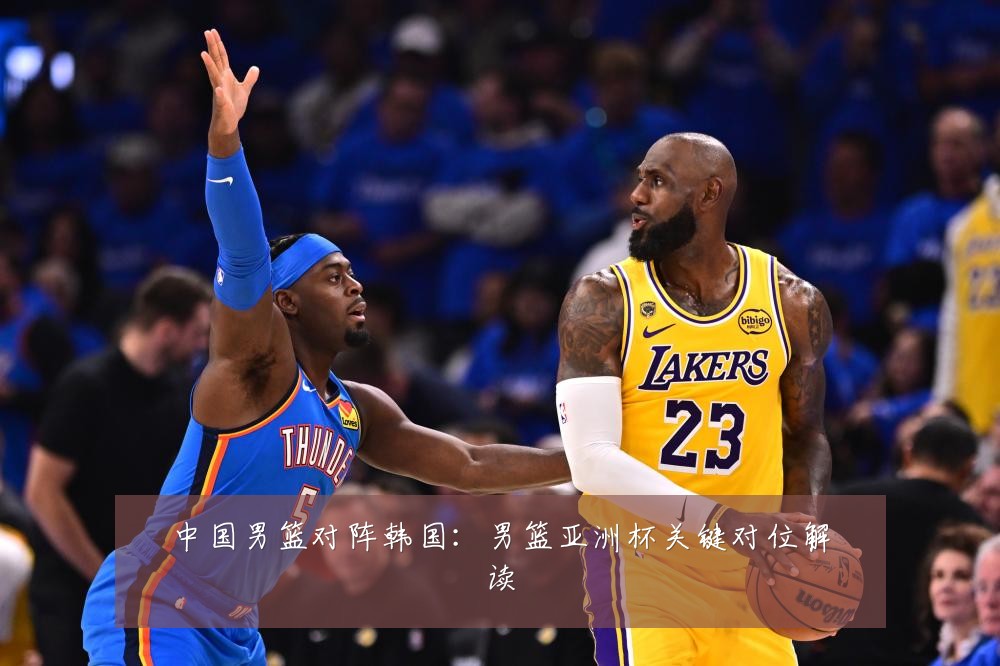 中国男篮对阵韩国：男篮亚洲杯关键对位解读